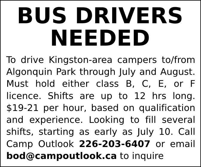 BUS DRIVERS NEEDED - To drive Kingston-area campers to/from Algonquin Park through July and August. Must hold either class B, C, E, or F licence. Shifts are up to 12 hrs long. $1921 per hour, based on qualification and experience. Looking to fill several shifts, starting as early as July 10. Call Camp Outlook 226-203-6407 or email bod@campoutlook.ca to inquire